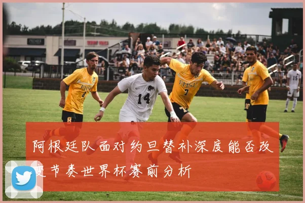 阿根廷队面对约旦替补深度能否改变节奏世界杯赛前分析
