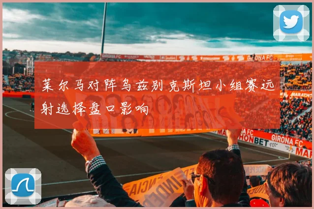 莱尔马对阵乌兹别克斯坦小组赛远射选择盘口影响