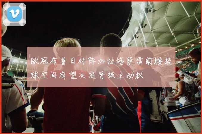 欧冠布鲁日对阵加拉塔萨雷前腰接球空间有望决定晋级主动权